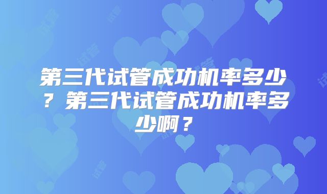 第三代试管成功机率多少？第三代试管成功机率多少啊？