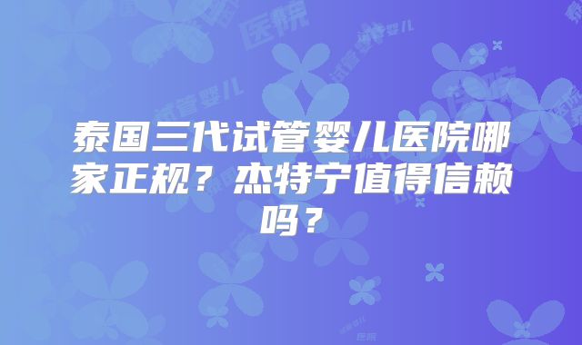 泰国三代试管婴儿医院哪家正规?杰特宁值得信赖吗?