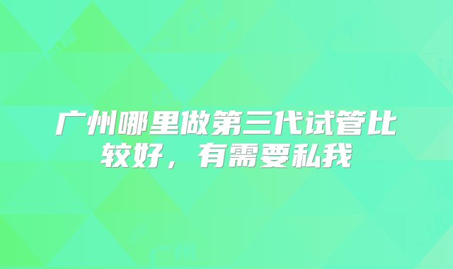 广州哪里做第三代试管比较好,有需要私我