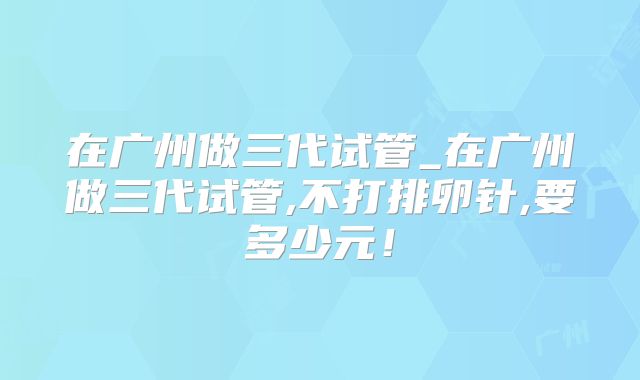 在广州做三代试管_在广州做三代试管,不打排卵针,要多少元！