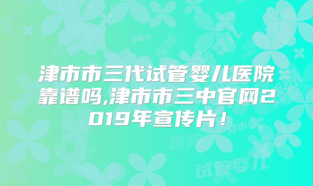 津市市三代试管婴儿医院靠谱吗,津市市三中官网2019年宣传片！