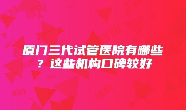 厦门三代试管医院有哪些？这些机构口碑较好