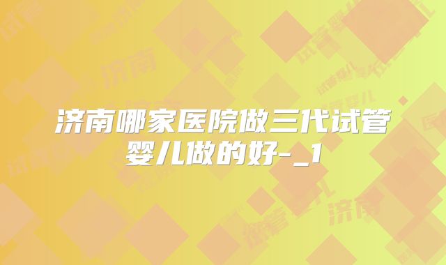 济南哪家医院做三代试管婴儿做的好-_1