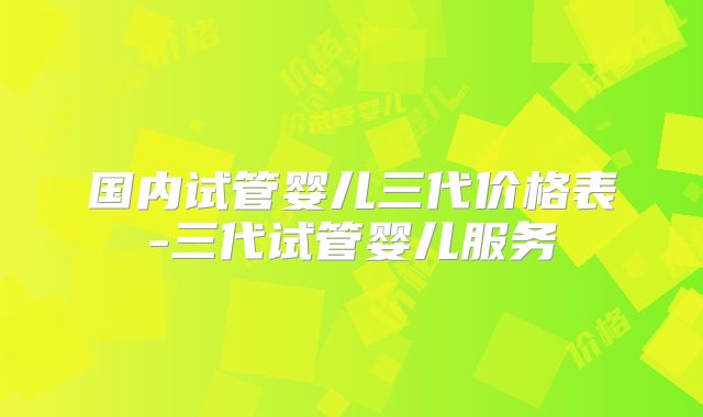 国内试管婴儿三代价格表-三代试管婴儿服务