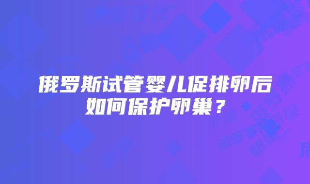 俄罗斯试管婴儿促排卵后如何保护卵巢？