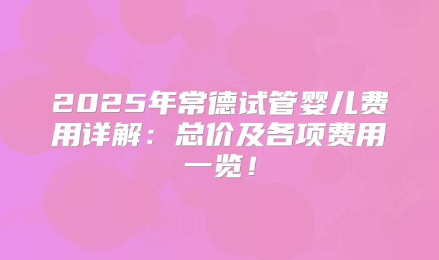 2025年常德试管婴儿费用详解：总价及各项费用一览！