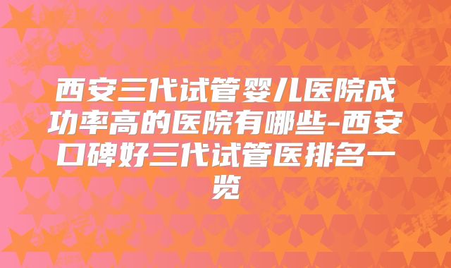 西安三代试管婴儿医院成功率高的医院有哪些-西安口碑好三代试管医排名一览