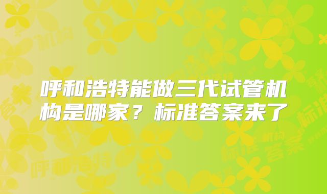 呼和浩特能做三代试管机构是哪家？标准答案来了
