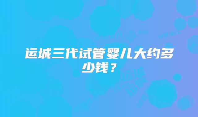 运城三代试管婴儿大约多少钱？