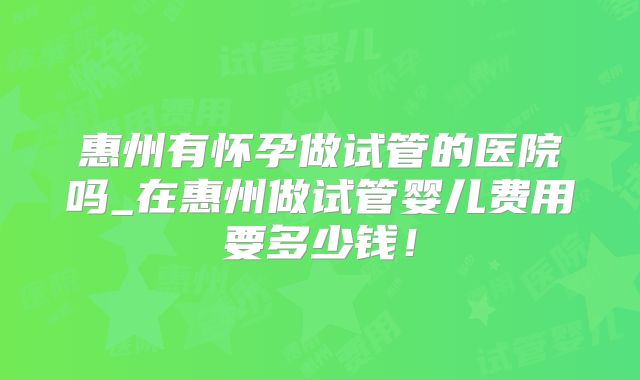 惠州有怀孕做试管的医院吗_在惠州做试管婴儿费用要多少钱！