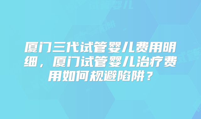 厦门三代试管婴儿费用明细，厦门试管婴儿治疗费用如何规避陷阱？