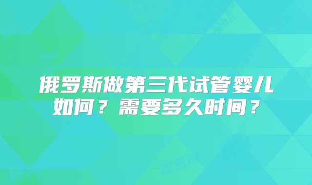 俄罗斯做第三代试管婴儿如何？需要多久时间？