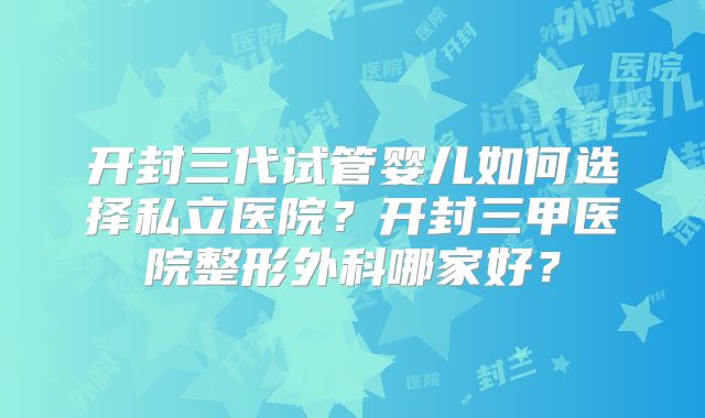 开封三代试管婴儿如何选择私立医院？开封三甲医院整形外科哪家好？
