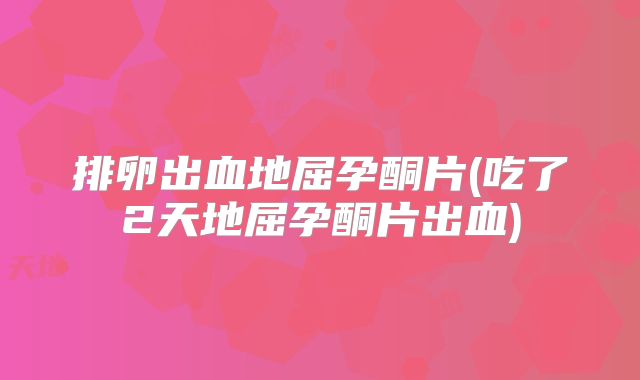 排卵出血地屈孕酮片(吃了2天地屈孕酮片出血)