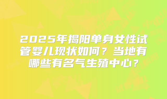 2025年揭阳单身女性试管婴儿现状如何？当地有哪些有名气生殖中心？