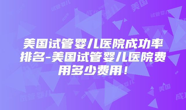 美国试管婴儿医院成功率排名-美国试管婴儿医院费用多少费用!