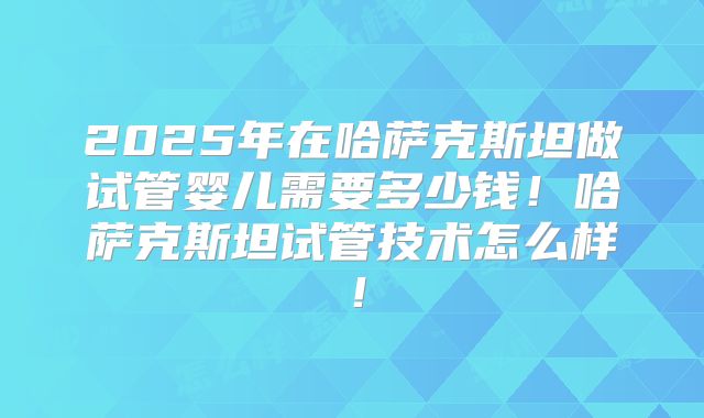 2025年在哈萨克斯坦做试管婴儿需要多少钱！哈萨克斯坦试管技术怎么样！