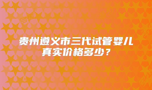 贵州遵义市三代试管婴儿真实价格多少？