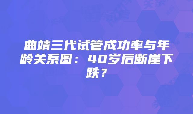 曲靖三代试管成功率与年龄关系图:40岁后断崖下跌?