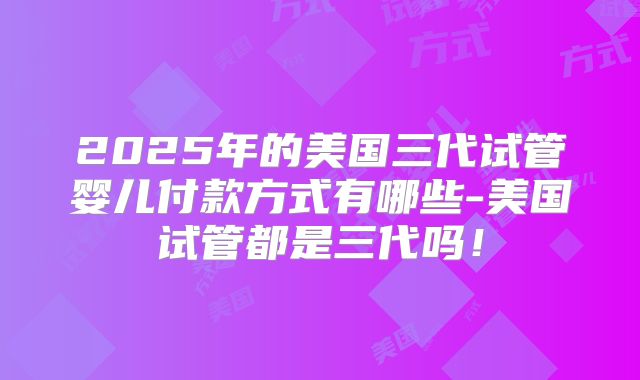2025年的美国三代试管婴儿付款方式有哪些-美国试管都是三代吗!