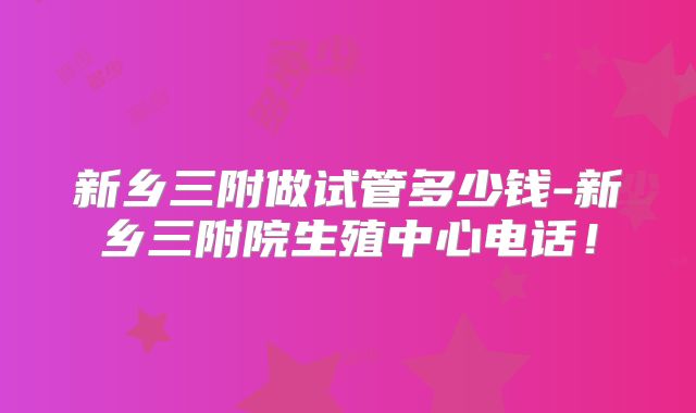 新乡三附做试管多少钱-新乡三附院生殖中心电话！