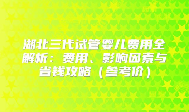 湖北三代试管婴儿费用全解析：费用、影响因素与省钱攻略（参考价）