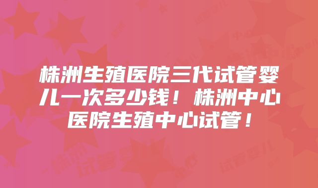 株洲生殖医院三代试管婴儿一次多少钱!株洲中心医院生殖中心试管!