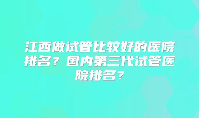 江西做试管比较好的医院排名？国内第三代试管医院排名？