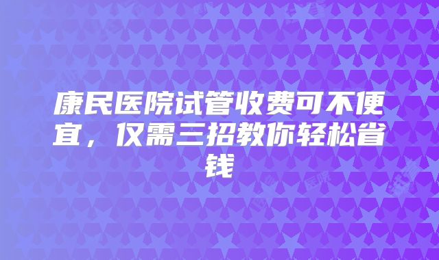 康民医院试管收费可不便宜,仅需三招教你轻松省钱
