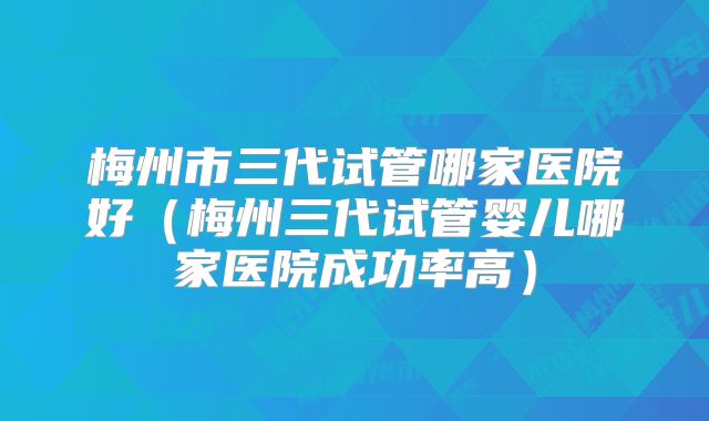 梅州市三代试管哪家医院好（梅州三代试管婴儿哪家医院成功率高）