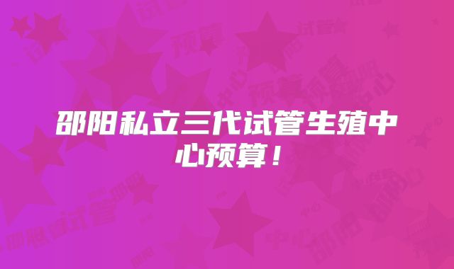 邵阳私立三代试管生殖中心预算！
