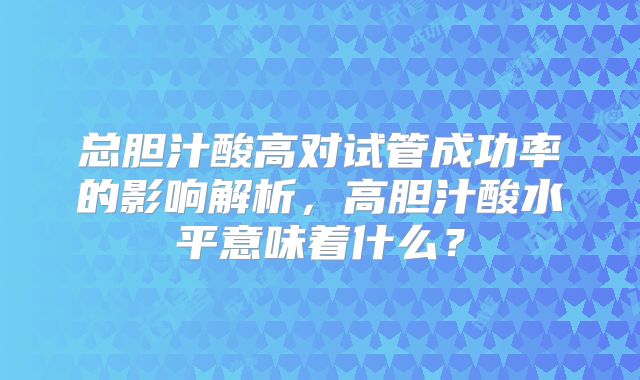 总胆汁酸高对试管成功率的影响解析，高胆汁酸水平意味着什么？