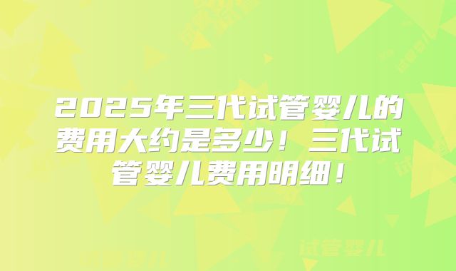 2025年三代试管婴儿的费用大约是多少！三代试管婴儿费用明细！
