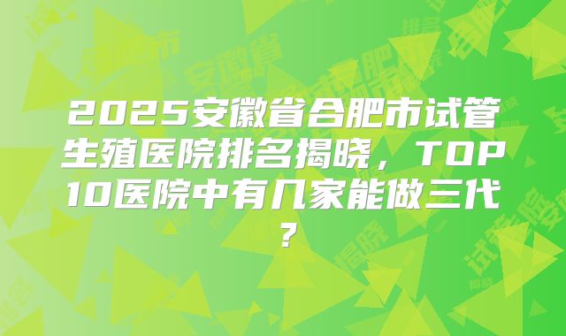2025安徽省合肥市试管生殖医院排名揭晓，TOP10医院中有几家能做三代？