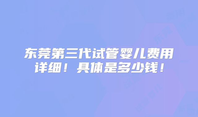 东莞第三代试管婴儿费用详细!具体是多少钱!