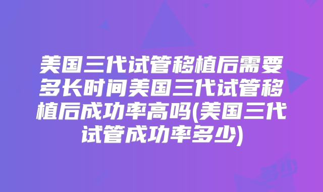 美国三代试管移植后需要多长时间美国三代试管移植后成功率高吗(美国三代试管成功率多少)