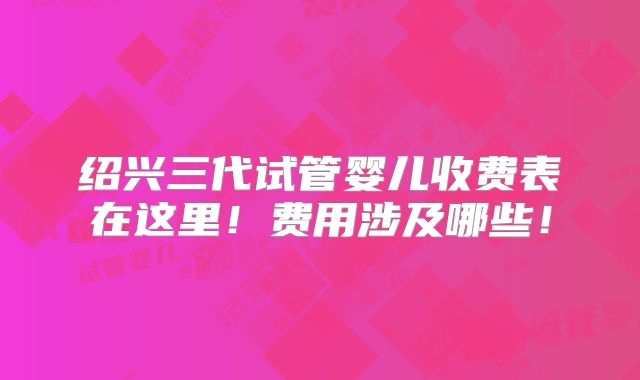 绍兴三代试管婴儿收费表在这里！费用涉及哪些！