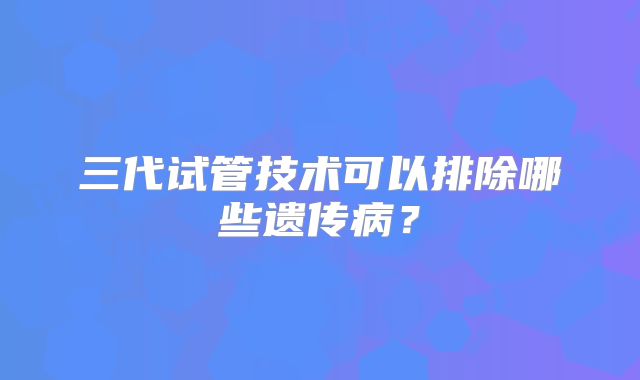 三代试管技术可以排除哪些遗传病？