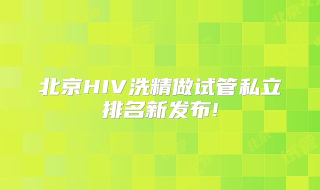 北京HIV洗精做试管私立排名新发布!