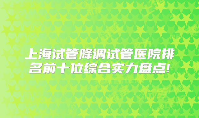 上海试管降调试管医院排名前十位综合实力盘点!