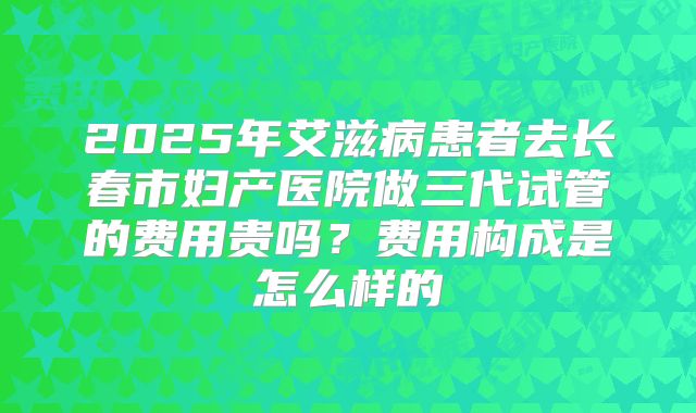 2025年艾滋病患者去长春市妇产医院做三代试管的费用贵吗?费用构成是怎么样的