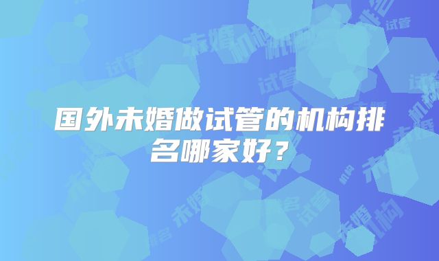 国外未婚做试管的机构排名哪家好？