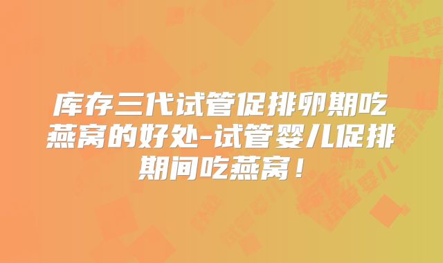 库存三代试管促排卵期吃燕窝的好处-试管婴儿促排期间吃燕窝！