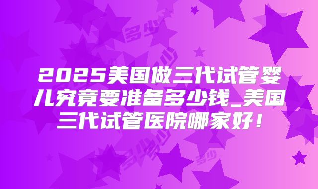 2025美国做三代试管婴儿究竟要准备多少钱_美国三代试管医院哪家好!