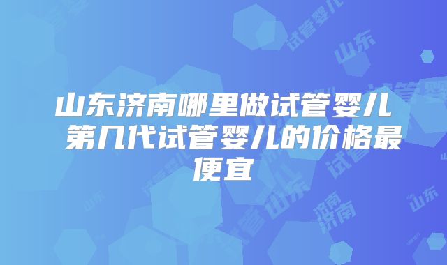 山东济南哪里做试管婴儿 第几代试管婴儿的价格最便宜
