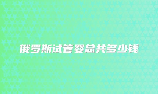 俄罗斯试管婴总共多少钱