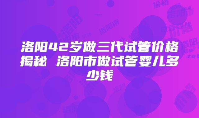 洛阳42岁做三代试管价格揭秘 洛阳市做试管婴儿多少钱