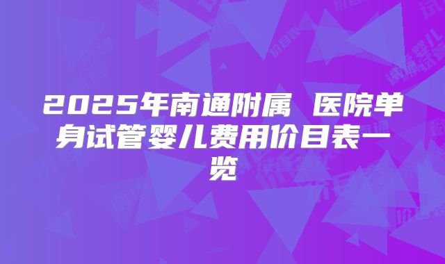 2025年南通附属 医院单身试管婴儿费用价目表一览