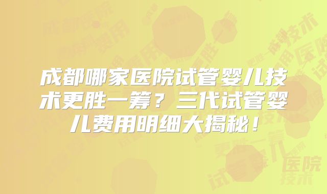 成都哪家医院试管婴儿技术更胜一筹？三代试管婴儿费用明细大揭秘！