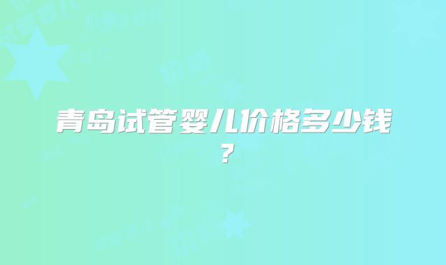 青岛试管婴儿价格多少钱？